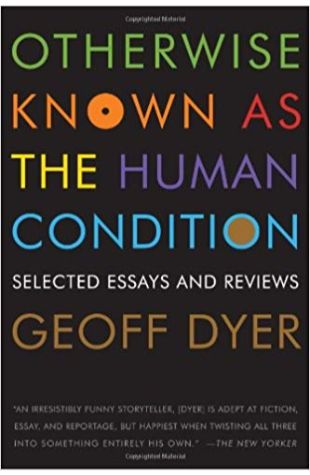 Otherwise Known as the Human Condition: Selected Essays and Reviews Geoff Dyer