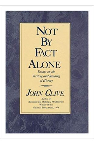 Not by Fact Alone: Essays on the Writing and Reading of History John Clive