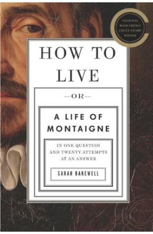 How To Live: Or, A Life of Montaigne in One Question and Twenty Attempts at an Answer Sarah Bakewell